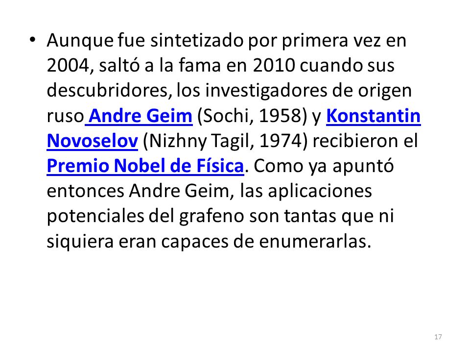Aunque fue sintetizado por primera vez en 2004, saltó a la fama en 2010 cuando sus descubridores, los investigadores de origen ruso Andre Geim (Sochi, 1958) y Konstantin Novoselov (Nizhny Tagil, 1974) recibieron el Premio Nobel de Física.