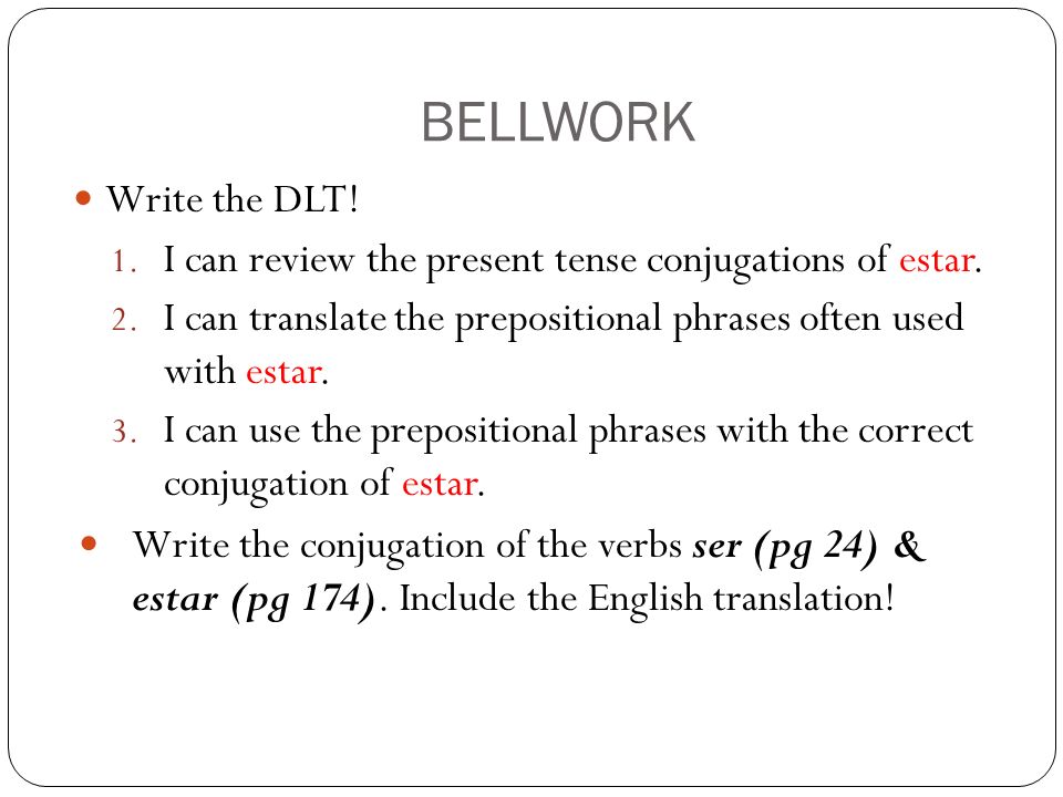 BELLWORK Write the DLT! I can review the present tense conjugations of estar. I can translate the prepositional phrases often used with estar.