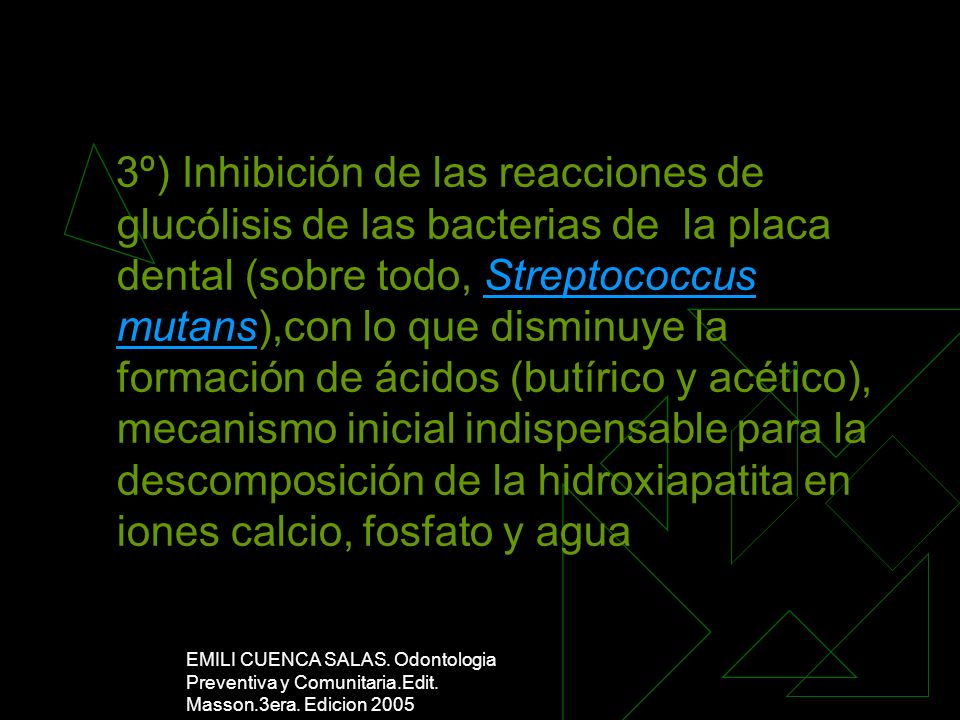 3º) Inhibición de las reacciones de glucólisis de las bacterias de la placa dental (sobre todo, Streptococcus mutans),con lo que disminuye la formación de ácidos (butírico y acético), mecanismo inicial indispensable para la descomposición de la hidroxiapatita en iones calcio, fosfato y agua