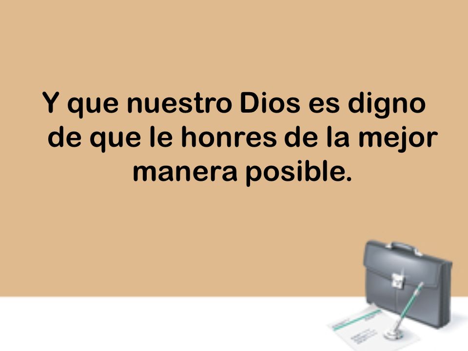 Y que nuestro Dios es digno de que le honres de la mejor manera posible.