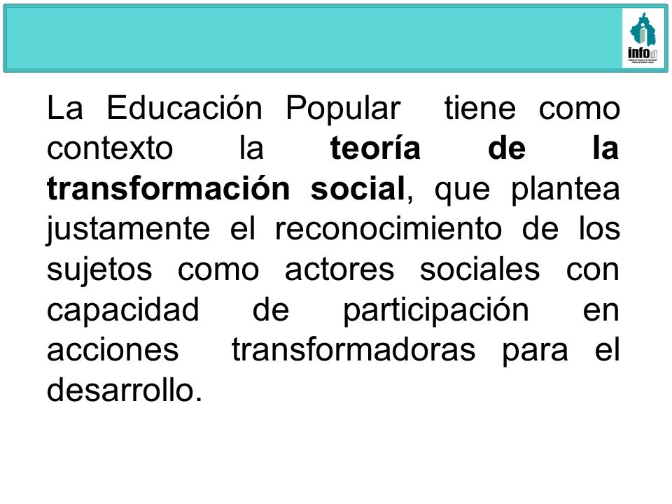 La Educación Popular tiene como contexto la teoría de la transformación social, que plantea justamente el reconocimiento de los sujetos como actores sociales con capacidad de participación en acciones transformadoras para el desarrollo.