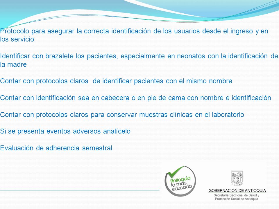 Protocolo para asegurar la correcta identificación de los usuarios desde el ingreso y en los servicio Identificar con brazalete los pacientes, especialmente en neonatos con la identificación de la madre Contar con protocolos claros de identificar pacientes con el mismo nombre Contar con identificación sea en cabecera o en pie de cama con nombre e identificación Contar con protocolos claros para conservar muestras clínicas en el laboratorio Si se presenta eventos adversos analícelo Evaluación de adherencia semestral
