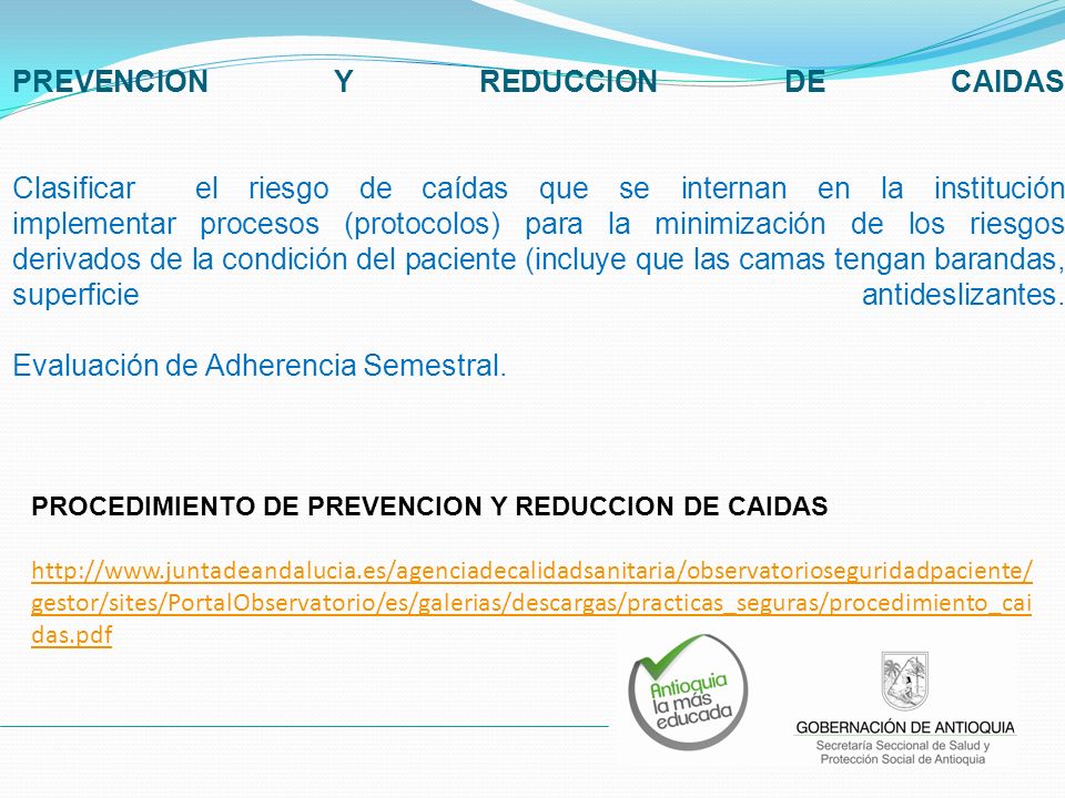 PREVENCION Y REDUCCION DE CAIDAS Clasificar el riesgo de caídas que se internan en la institución implementar procesos (protocolos) para la minimización de los riesgos derivados de la condición del paciente (incluye que las camas tengan barandas, superficie antideslizantes. Evaluación de Adherencia Semestral.