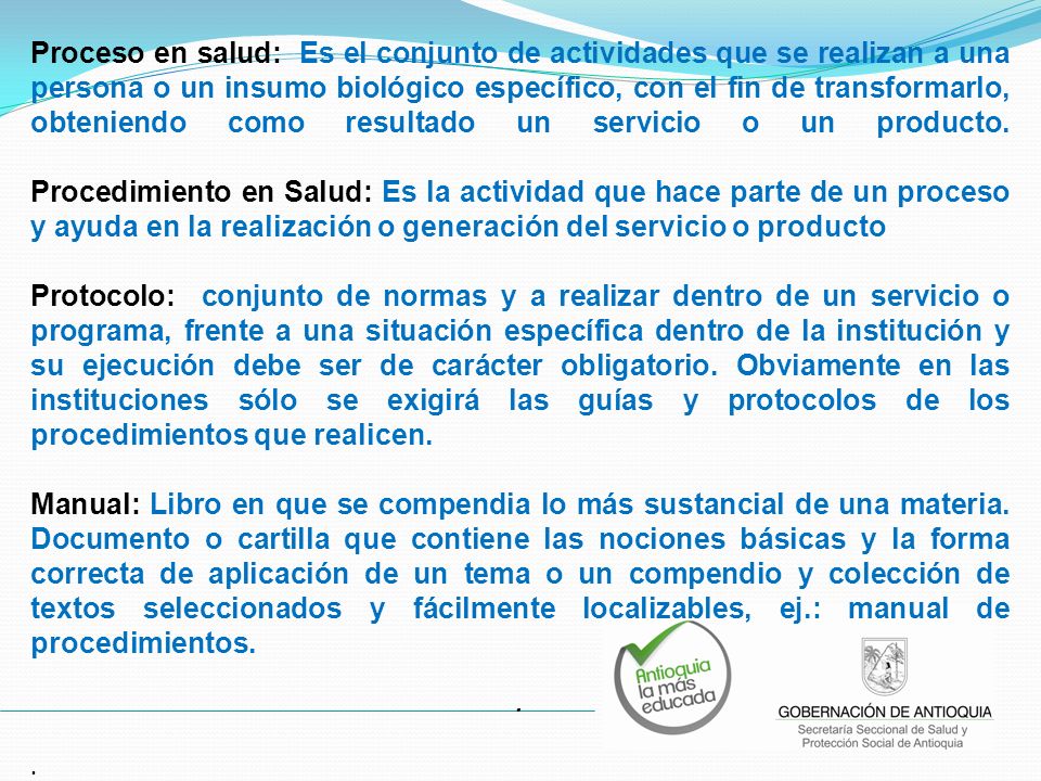 Proceso en salud: Es el conjunto de actividades que se realizan a una persona o un insumo biológico específico, con el fin de transformarlo, obteniendo como resultado un servicio o un producto. Procedimiento en Salud: Es la actividad que hace parte de un proceso y ayuda en la realización o generación del servicio o producto