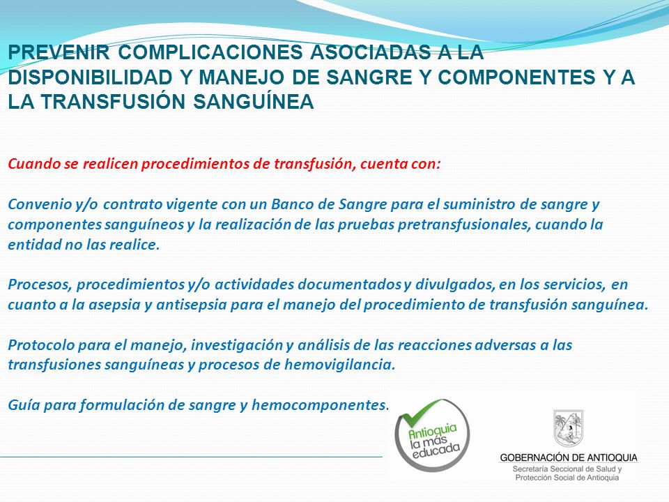PREVENIR COMPLICACIONES ASOCIADAS A LA DISPONIBILIDAD Y MANEJO DE SANGRE Y COMPONENTES Y A LA TRANSFUSIÓN SANGUÍNEA Cuando se realicen procedimientos de transfusión, cuenta con: Convenio y/o contrato vigente con un Banco de Sangre para el suministro de sangre y componentes sanguíneos y la realización de las pruebas pretransfusionales, cuando la entidad no las realice.