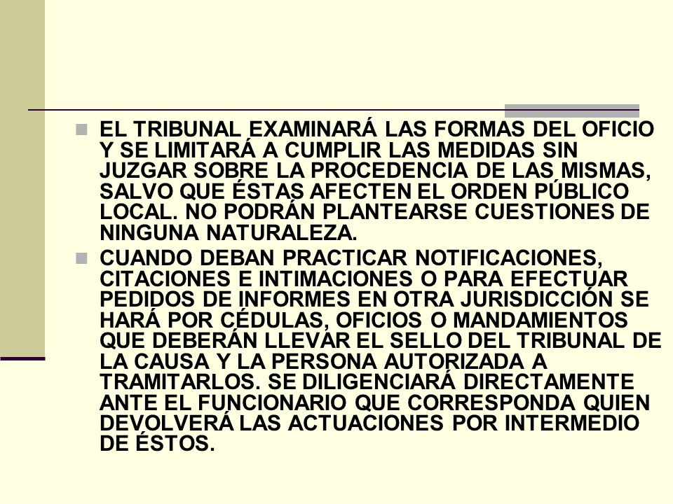 EL TRIBUNAL EXAMINARÁ LAS FORMAS DEL OFICIO Y SE LIMITARÁ A CUMPLIR LAS MEDIDAS SIN JUZGAR SOBRE LA PROCEDENCIA DE LAS MISMAS, SALVO QUE ÉSTAS AFECTEN EL ORDEN PÚBLICO LOCAL. NO PODRÁN PLANTEARSE CUESTIONES DE NINGUNA NATURALEZA.