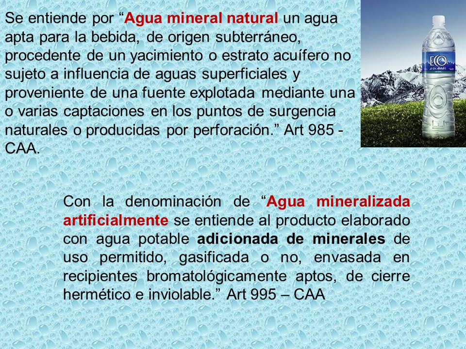 Se entiende por Agua mineral natural un agua apta para la bebida, de origen subterráneo, procedente de un yacimiento o estrato acuífero no sujeto a influencia de aguas superficiales y proveniente de una fuente explotada mediante una o varias captaciones en los puntos de surgencia naturales o producidas por perforación. Art CAA.
