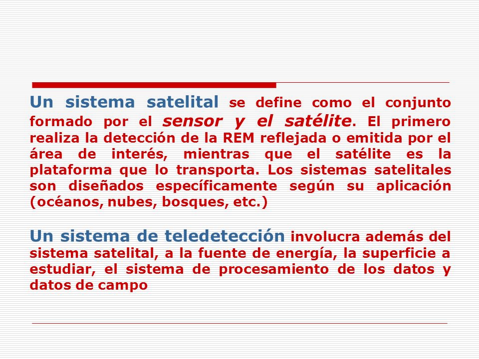 Un sistema satelital se define como el conjunto formado por el sensor y el satélite. El primero realiza la detección de la REM reflejada o emitida por el área de interés, mientras que el satélite es la plataforma que lo transporta. Los sistemas satelitales son diseñados específicamente según su aplicación (océanos, nubes, bosques, etc.)