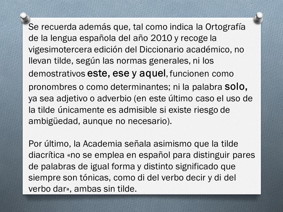 Se recuerda además que, tal como indica la Ortografía de la lengua española del año 2010 y recoge la vigesimotercera edición del Diccionario académico, no llevan tilde, según las normas generales, ni los demostrativos este, ese y aquel, funcionen como pronombres o como determinantes; ni la palabra solo, ya sea adjetivo o adverbio (en este último caso el uso de la tilde únicamente es admisible si existe riesgo de ambigüedad, aunque no necesario).
