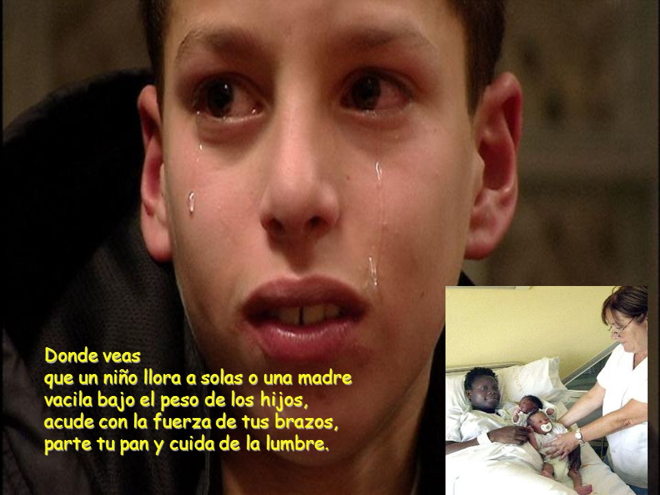 Donde veas que un niño llora a solas o una madre vacila bajo el peso de los hijos, acude con la fuerza de tus brazos, parte tu pan y cuida de la lumbre.