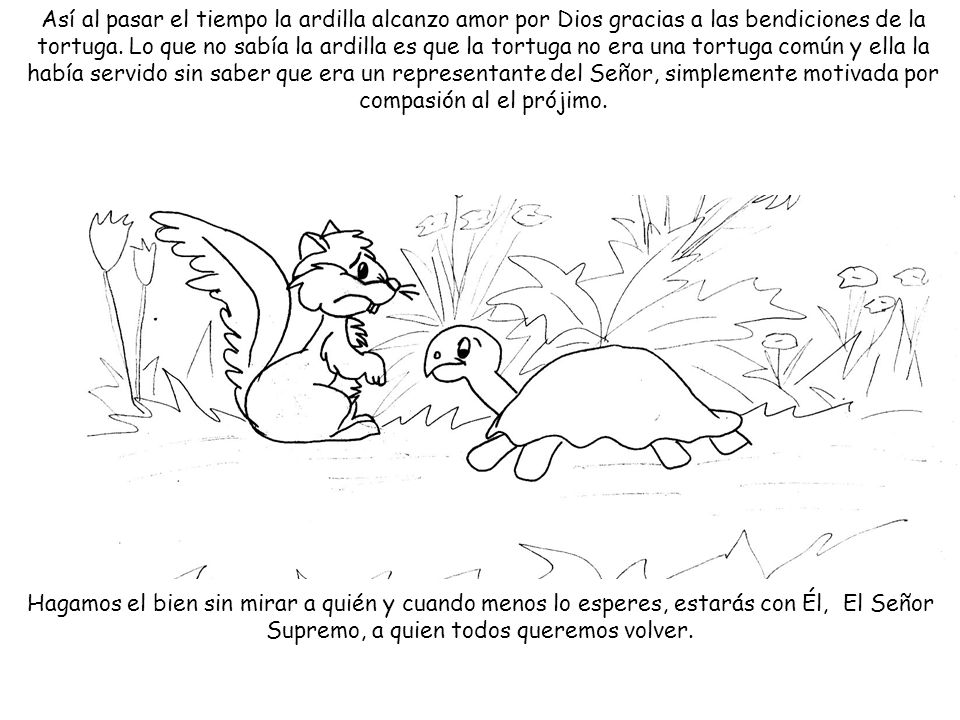 Así al pasar el tiempo la ardilla alcanzo amor por Dios gracias a las bendiciones de la tortuga. Lo que no sabía la ardilla es que la tortuga no era una tortuga común y ella la había servido sin saber que era un representante del Señor, simplemente motivada por compasión al el prójimo.