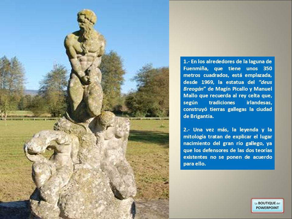 1.- En los alrededores de la laguna de Fuenmiña, que tiene unos 350 metros cuadrados, está emplazada, desde 1969, la estatua del deus Breogán de Magín Picallo y Manuel Mallo que recuerda al rey celta que, según tradiciones irlandesas, construyó tierras gallegas la ciudad de Brigantia.