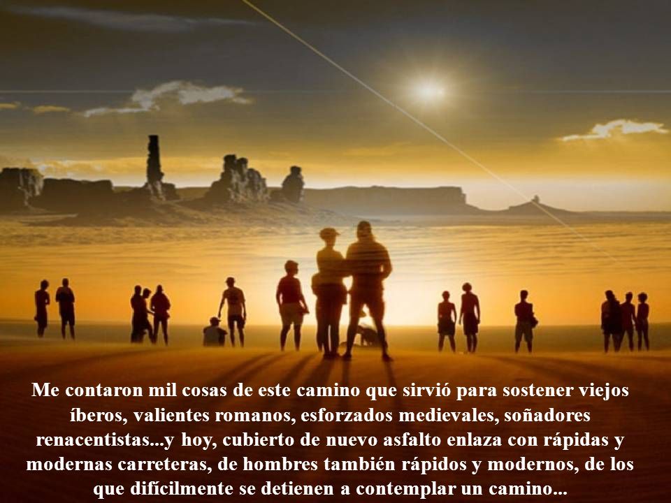 Me contaron mil cosas de este camino que sirvió para sostener viejos íberos, valientes romanos, esforzados medievales, soñadores renacentistas...y hoy, cubierto de nuevo asfalto enlaza con rápidas y modernas carreteras, de hombres también rápidos y modernos, de los que difícilmente se detienen a contemplar un camino...