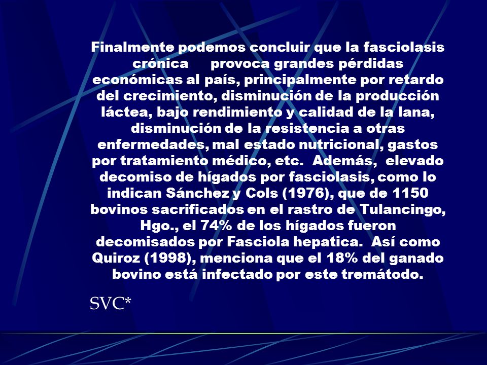 Finalmente podemos concluir que la fasciolasis crónica provoca grandes pérdidas económicas al país, principalmente por retardo del crecimiento, disminución de la producción láctea, bajo rendimiento y calidad de la lana, disminución de la resistencia a otras enfermedades, mal estado nutricional, gastos por tratamiento médico, etc. Además, elevado decomiso de hígados por fasciolasis, como lo indican Sánchez y Cols (1976), que de 1150 bovinos sacrificados en el rastro de Tulancingo, Hgo., el 74% de los hígados fueron decomisados por Fasciola hepatica. Así como Quiroz (1998), menciona que el 18% del ganado bovino está infectado por este tremátodo.