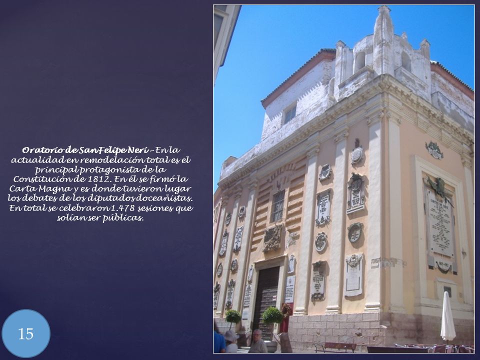 Oratorio de San Felipe Neri – En la actualidad en remodelación total es el principal protagonista de la Constitución de En él se firmó la Carta Magna y es donde tuvieron lugar los debates de los diputados doceañistas. En total se celebraron sesiones que solían ser públicas.