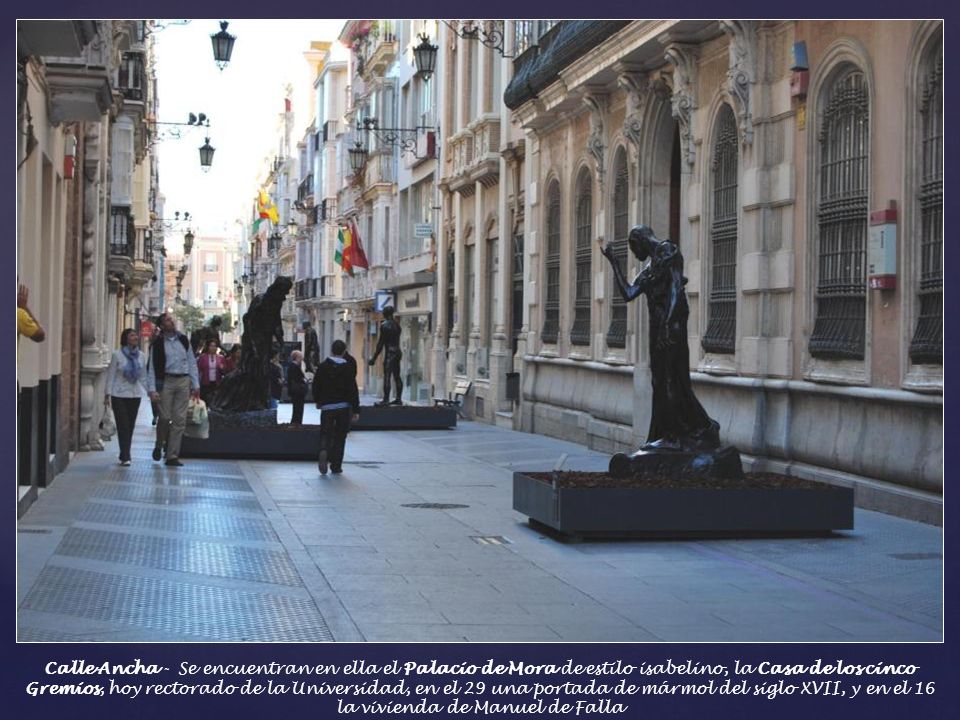 Calle Ancha - Se encuentran en ella el Palacio de Mora de estilo isabelino, la Casa de los cinco Gremios, hoy rectorado de la Universidad, en el 29 una portada de mármol del siglo XVII, y en el 16 la vivienda de Manuel de Falla