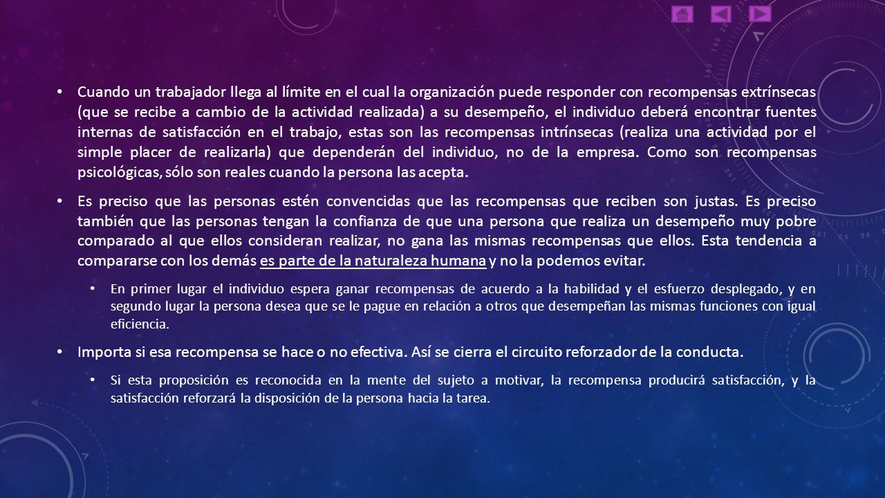 Cuando un trabajador llega al límite en el cual la organización puede responder con recompensas extrínsecas (que se recibe a cambio de la actividad realizada) a su desempeño, el individuo deberá encontrar fuentes internas de satisfacción en el trabajo, estas son las recompensas intrínsecas (realiza una actividad por el simple placer de realizarla) que dependerán del individuo, no de la empresa. Como son recompensas psicológicas, sólo son reales cuando la persona las acepta.