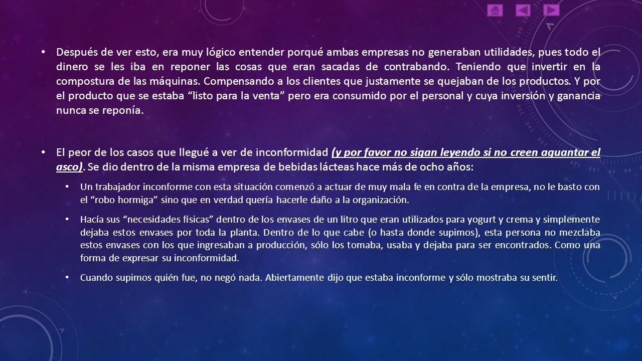 Después de ver esto, era muy lógico entender porqué ambas empresas no generaban utilidades, pues todo el dinero se les iba en reponer las cosas que eran sacadas de contrabando. Teniendo que invertir en la compostura de las máquinas. Compensando a los clientes que justamente se quejaban de los productos. Y por el producto que se estaba listo para la venta pero era consumido por el personal y cuya inversión y ganancia nunca se reponía.