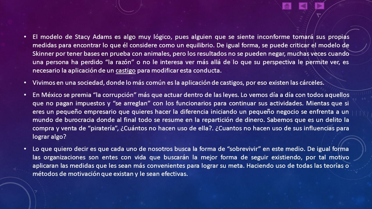 El modelo de Stacy Adams es algo muy lógico, pues alguien que se siente inconforme tomará sus propias medidas para encontrar lo que él considere como un equilibrio. De igual forma, se puede criticar el modelo de Skinner por tener bases en prueba con animales, pero los resultados no se pueden negar, muchas veces cuando una persona ha perdido la razón o no le interesa ver más allá de lo que su perspectiva le permite ver, es necesario la aplicación de un castigo para modificar esta conducta.