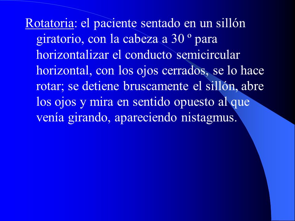 Rotatoria: el paciente sentado en un sillón giratorio, con la cabeza a 30 º para horizontalizar el conducto semicircular horizontal, con los ojos cerrados, se lo hace rotar; se detiene bruscamente el sillón, abre los ojos y mira en sentido opuesto al que venía girando, apareciendo nistagmus.