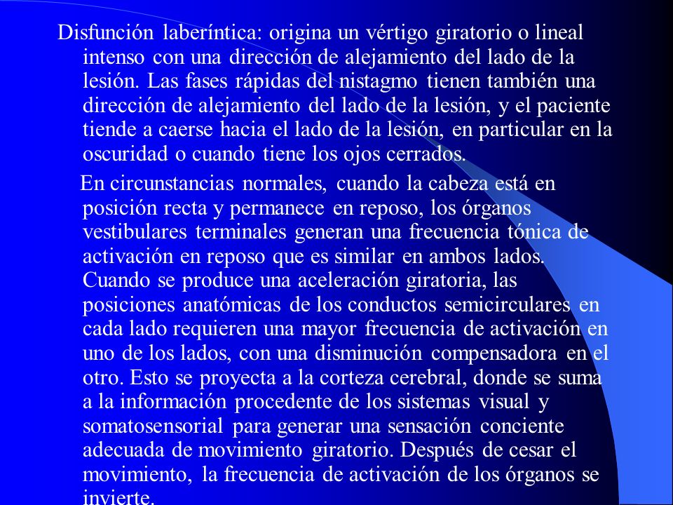 Disfunción laberíntica: origina un vértigo giratorio o lineal intenso con una dirección de alejamiento del lado de la lesión. Las fases rápidas del nistagmo tienen también una dirección de alejamiento del lado de la lesión, y el paciente tiende a caerse hacia el lado de la lesión, en particular en la oscuridad o cuando tiene los ojos cerrados.