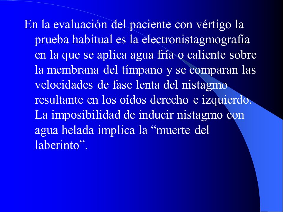 En la evaluación del paciente con vértigo la prueba habitual es la electronistagmografía en la que se aplica agua fría o caliente sobre la membrana del tímpano y se comparan las velocidades de fase lenta del nistagmo resultante en los oídos derecho e izquierdo.