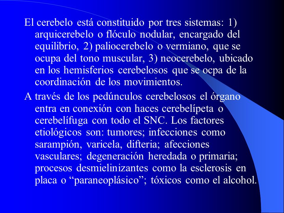 El cerebelo está constituido por tres sistemas: 1) arquicerebelo o flóculo nodular, encargado del equilibrio, 2) paliocerebelo o vermiano, que se ocupa del tono muscular, 3) neocerebelo, ubicado en los hemisferios cerebelosos que se ocpa de la coordinación de los movimientos.