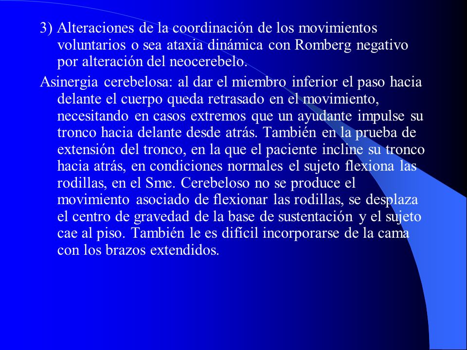 3) Alteraciones de la coordinación de los movimientos voluntarios o sea ataxia dinámica con Romberg negativo por alteración del neocerebelo.