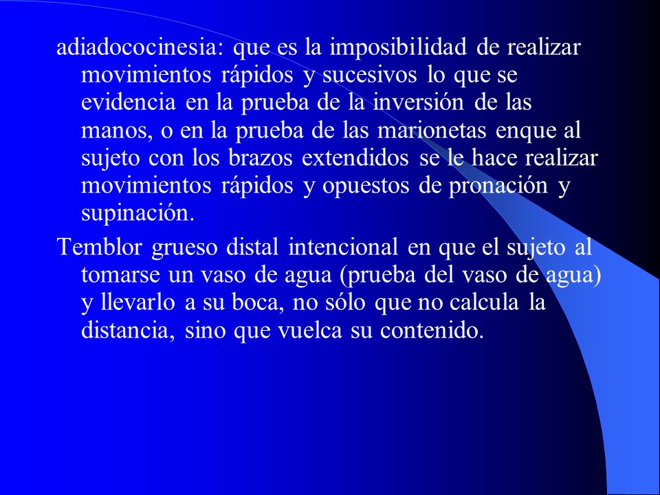 adiadococinesia: que es la imposibilidad de realizar movimientos rápidos y sucesivos lo que se evidencia en la prueba de la inversión de las manos, o en la prueba de las marionetas enque al sujeto con los brazos extendidos se le hace realizar movimientos rápidos y opuestos de pronación y supinación.
