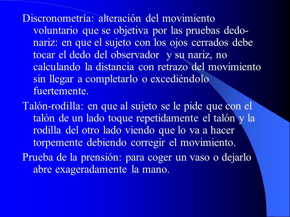 Discronometría: alteración del movimiento voluntario que se objetiva por las pruebas dedo-nariz: en que el sujeto con los ojos cerrados debe tocar el dedo del observador y su nariz, no calculando la distancia con retrazo del movimiento sin llegar a completarlo o excediéndolo fuertemente.