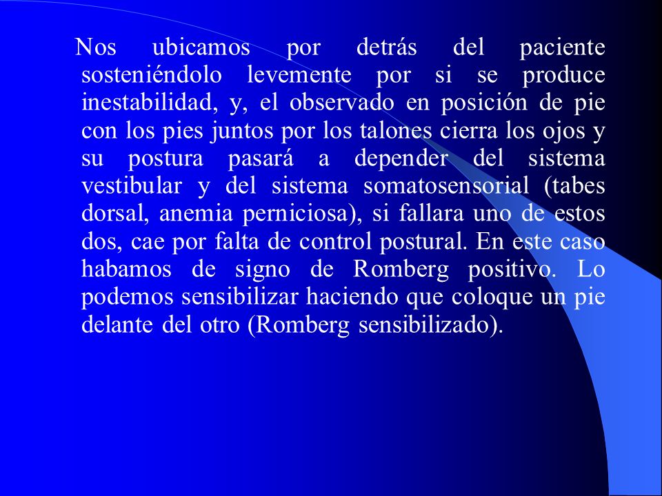 Nos ubicamos por detrás del paciente sosteniéndolo levemente por si se produce inestabilidad, y, el observado en posición de pie con los pies juntos por los talones cierra los ojos y su postura pasará a depender del sistema vestibular y del sistema somatosensorial (tabes dorsal, anemia perniciosa), si fallara uno de estos dos, cae por falta de control postural.