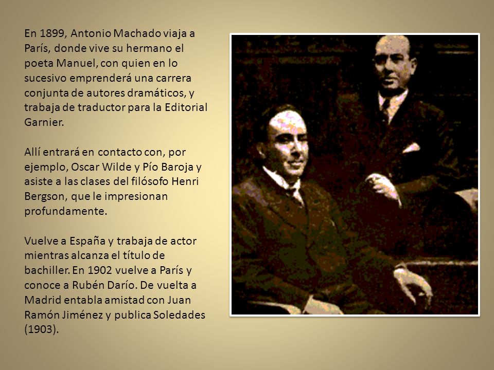 En 1899, Antonio Machado viaja a París, donde vive su hermano el poeta Manuel, con quien en lo sucesivo emprenderá una carrera conjunta de autores dramáticos, y trabaja de traductor para la Editorial Garnier.
