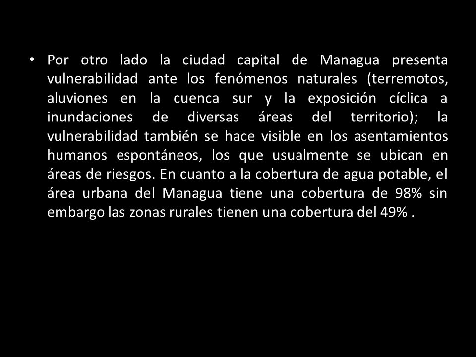 Por otro lado la ciudad capital de Managua presenta vulnerabilidad ante los fenómenos naturales (terremotos, aluviones en la cuenca sur y la exposición cíclica a inundaciones de diversas áreas del territorio); la vulnerabilidad también se hace visible en los asentamientos humanos espontáneos, los que usualmente se ubican en áreas de riesgos.