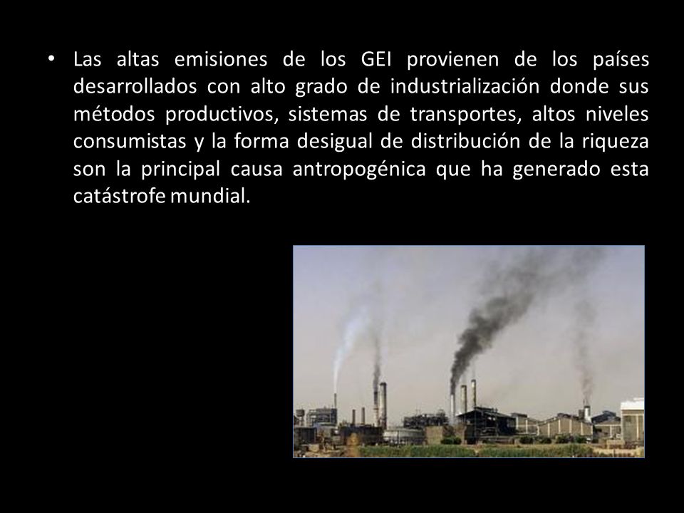 Las altas emisiones de los GEI provienen de los países desarrollados con alto grado de industrialización donde sus métodos productivos, sistemas de transportes, altos niveles consumistas y la forma desigual de distribución de la riqueza son la principal causa antropogénica que ha generado esta catástrofe mundial.
