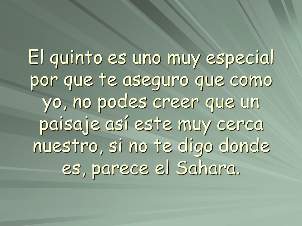 El quinto es uno muy especial por que te aseguro que como yo, no podes creer que un paisaje así este muy cerca nuestro, si no te digo donde es, parece el Sahara.