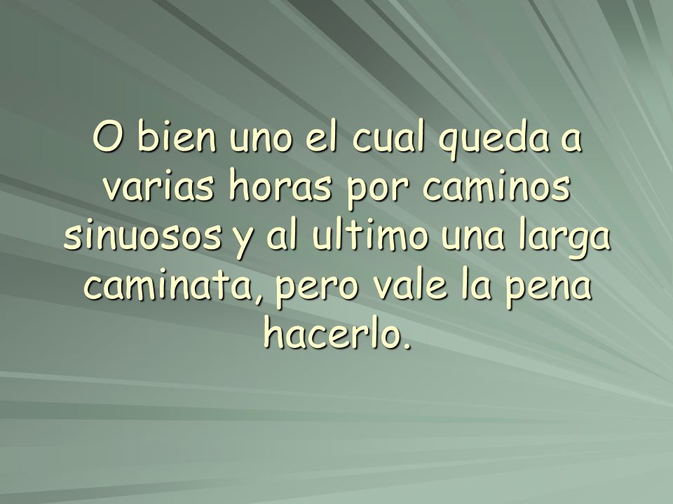O bien uno el cual queda a varias horas por caminos sinuosos y al ultimo una larga caminata, pero vale la pena hacerlo.