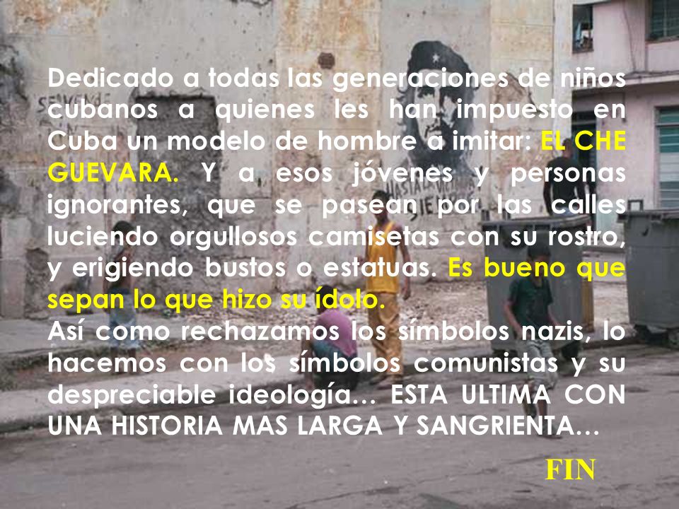 Dedicado a todas las generaciones de niños cubanos a quienes les han impuesto en Cuba un modelo de hombre a imitar: EL CHE GUEVARA. Y a esos jóvenes y personas ignorantes, que se pasean por las calles luciendo orgullosos camisetas con su rostro, y erigiendo bustos o estatuas. Es bueno que sepan lo que hizo su ídolo.