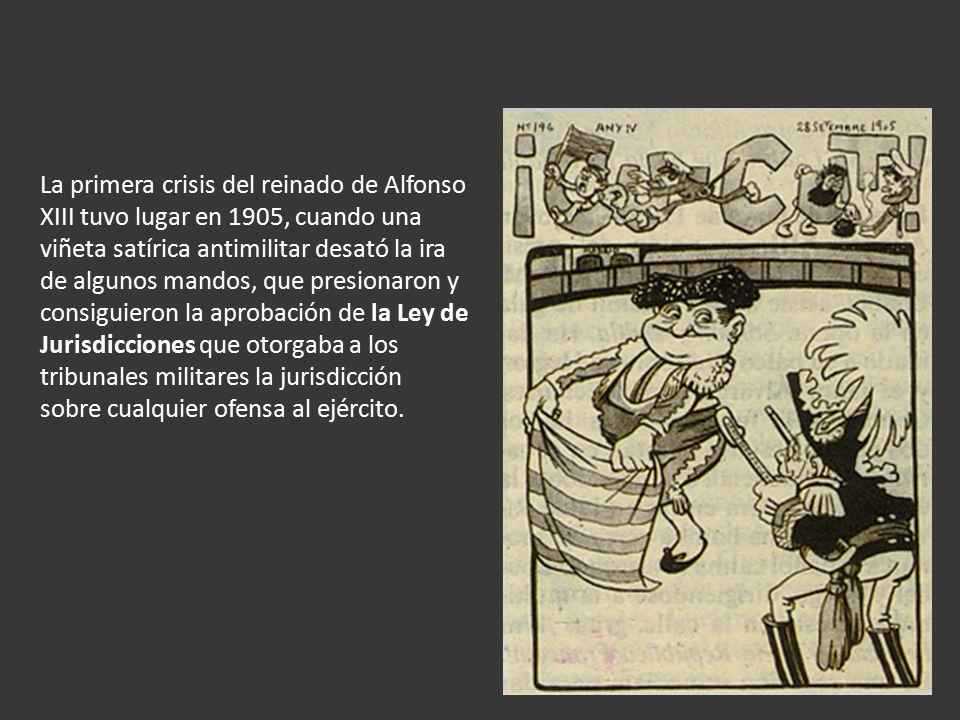 La primera crisis del reinado de Alfonso XIII tuvo lugar en 1905, cuando una viñeta satírica antimilitar desató la ira de algunos mandos, que presionaron y consiguieron la aprobación de la Ley de Jurisdicciones que otorgaba a los tribunales militares la jurisdicción sobre cualquier ofensa al ejército.