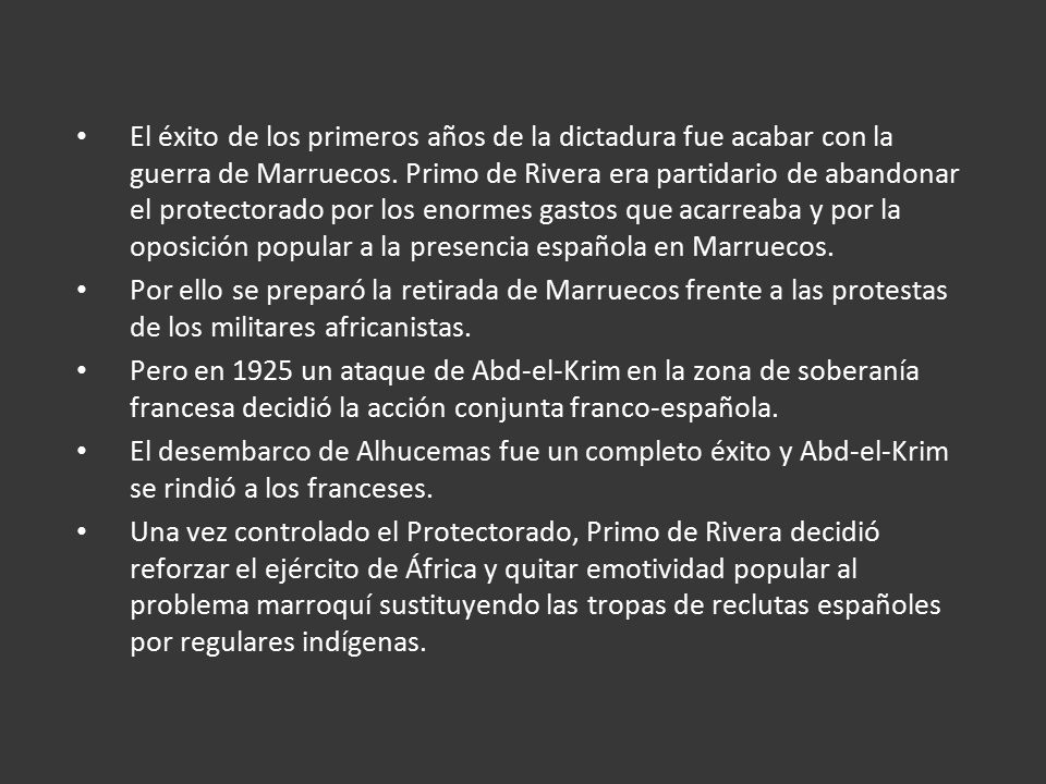 El éxito de los primeros años de la dictadura fue acabar con la guerra de Marruecos. Primo de Rivera era partidario de abandonar el protectorado por los enormes gastos que acarreaba y por la oposición popular a la presencia española en Marruecos.