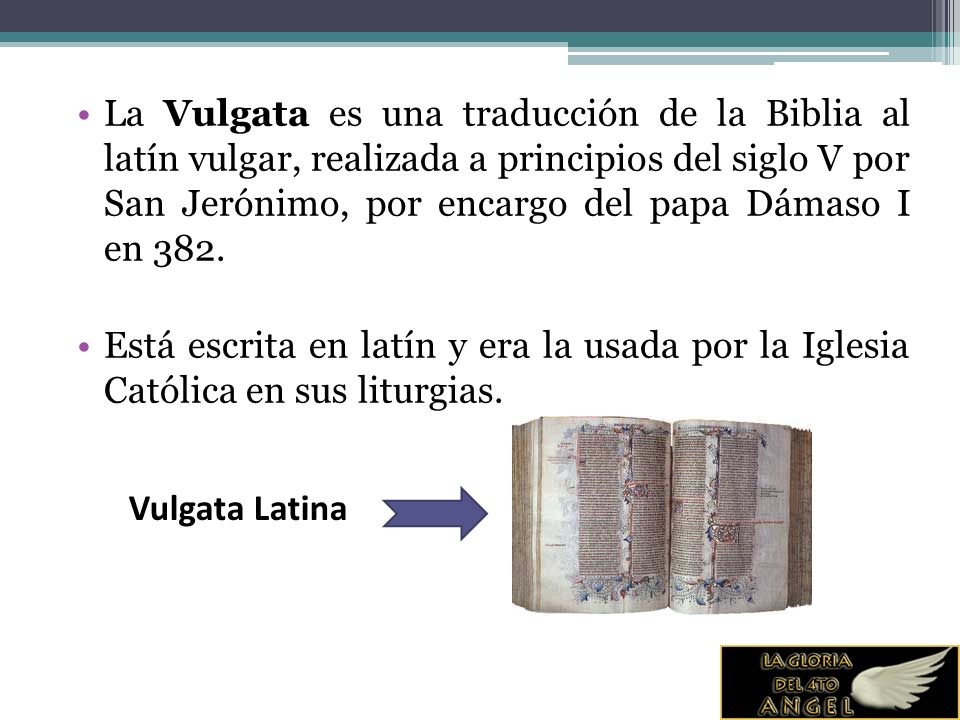 La Vulgata es una traducción de la Biblia al latín vulgar, realizada a principios del siglo V por San Jerónimo, por encargo del papa Dámaso I en 382.