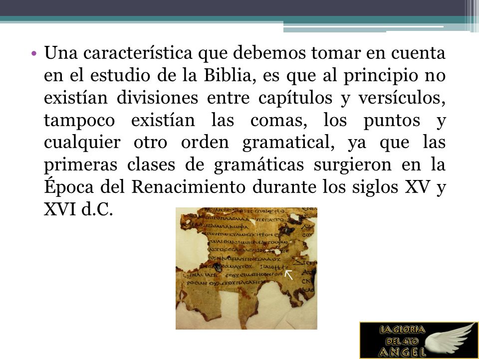 Una característica que debemos tomar en cuenta en el estudio de la Biblia, es que al principio no existían divisiones entre capítulos y versículos, tampoco existían las comas, los puntos y cualquier otro orden gramatical, ya que las primeras clases de gramáticas surgieron en la Época del Renacimiento durante los siglos XV y XVI d.C.