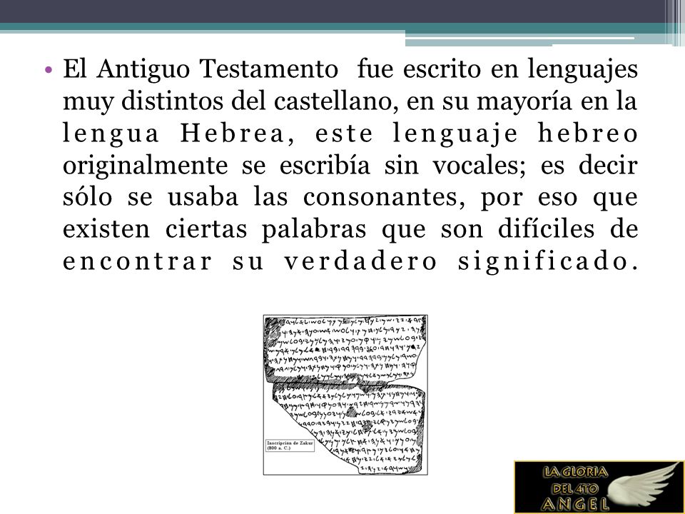 El Antiguo Testamento fue escrito en lenguajes muy distintos del castellano, en su mayoría en la lengua Hebrea, este lenguaje hebreo originalmente se escribía sin vocales; es decir sólo se usaba las consonantes, por eso que existen ciertas palabras que son difíciles de encontrar su verdadero significado.