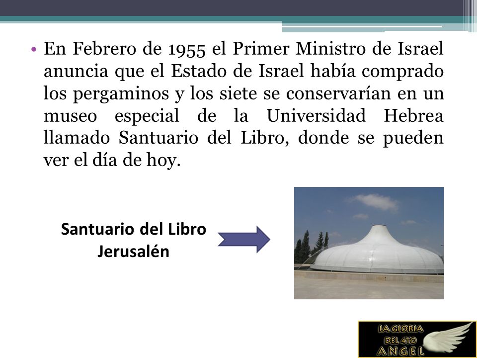 En Febrero de 1955 el Primer Ministro de Israel anuncia que el Estado de Israel había comprado los pergaminos y los siete se conservarían en un museo especial de la Universidad Hebrea llamado Santuario del Libro, donde se pueden ver el día de hoy.