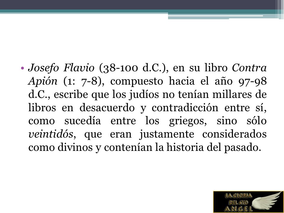Josefo Flavio ( d.C.), en su libro Contra Apión (1: 7-8), compuesto hacia el año d.C., escribe que los judíos no tenían millares de libros en desacuerdo y contradicción entre sí, como sucedía entre los griegos, sino sólo veintidós, que eran justamente considerados como divinos y contenían la historia del pasado.