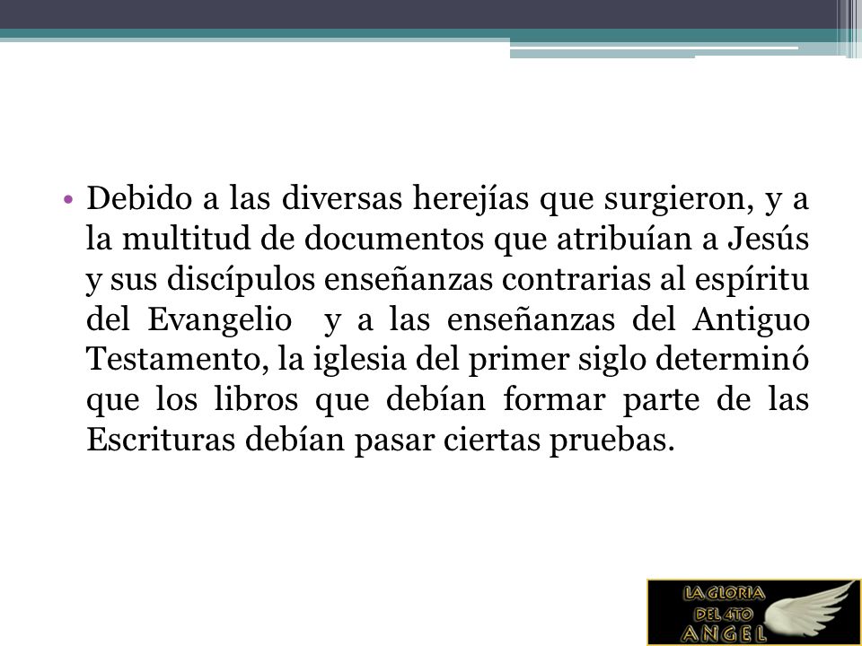 Debido a las diversas herejías que surgieron, y a la multitud de documentos que atribuían a Jesús y sus discípulos enseñanzas contrarias al espíritu del Evangelio y a las enseñanzas del Antiguo Testamento, la iglesia del primer siglo determinó que los libros que debían formar parte de las Escrituras debían pasar ciertas pruebas.