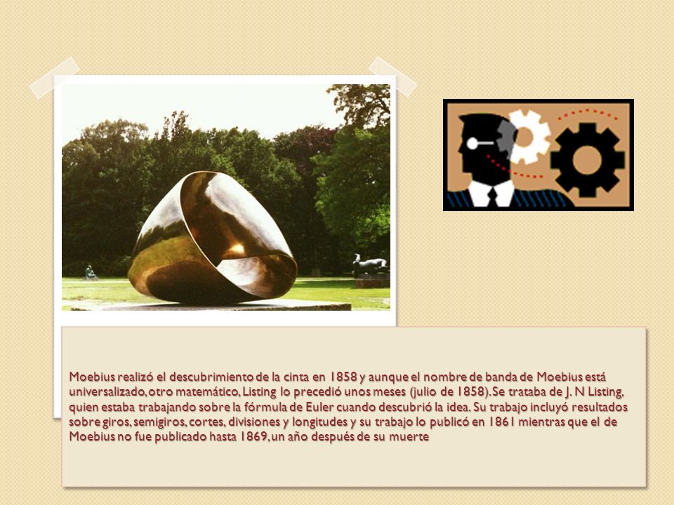 Moebius realizó el descubrimiento de la cinta en 1858 y aunque el nombre de banda de Moebius está universalizado, otro matemático, Listing lo precedió unos meses (julio de 1858).