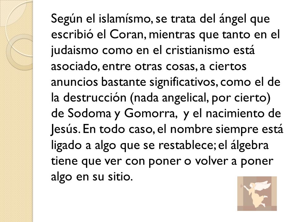 Según el islamísmo, se trata del ángel que escribió el Coran, mientras que tanto en el judaismo como en el cristianismo está asociado, entre otras cosas, a ciertos anuncios bastante significativos, como el de la destrucción (nada angelical, por cierto) de Sodoma y Gomorra, y el nacimiento de Jesús.