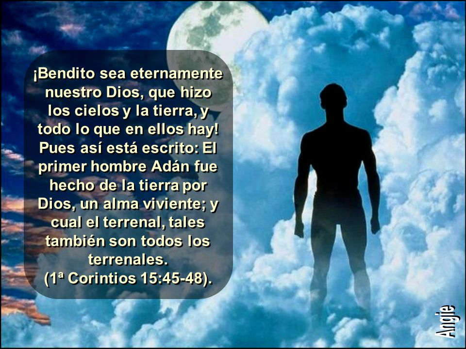 ¡Bendito sea eternamente nuestro Dios, que hizo los cielos y la tierra, y todo lo que en ellos hay! Pues así está escrito: El primer hombre Adán fue hecho de la tierra por Dios, un alma viviente; y cual el terrenal, tales también son todos los terrenales. (1ª Corintios 15:45-48).