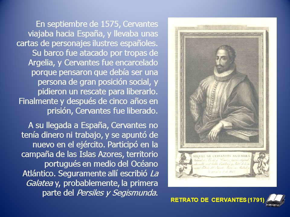 En septiembre de 1575, Cervantes viajaba hacia España, y llevaba unas cartas de personajes ilustres españoles. Su barco fue atacado por tropas de Argelia, y Cervantes fue encarcelado porque pensaron que debía ser una persona de gran posición social, y pidieron un rescate para liberarlo. Finalmente y después de cinco años en prisión, Cervantes fue liberado.