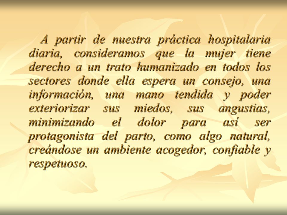 A partir de nuestra práctica hospitalaria diaria, consideramos que la mujer tiene derecho a un trato humanizado en todos los sectores donde ella espera un consejo, una información, una mano tendida y poder exteriorizar sus miedos, sus angustias, minimizando el dolor para así ser protagonista del parto, como algo natural, creándose un ambiente acogedor, confiable y respetuoso.